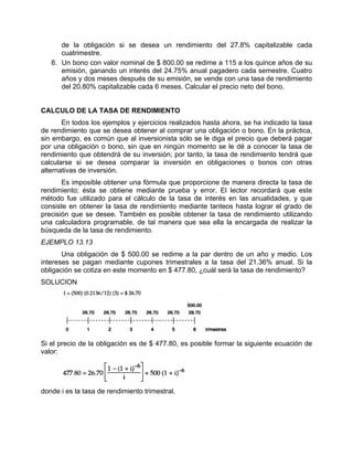 de la obligación si se desea un rendimiento del 27.8% capitalizable cada
cuatrimestre.
8. Un bono con valor nominal de $ 800.00 se redime a 115 a los quince años de su
emisión, ganando un interés del 24.75% anual pagadero cada semestre. Cuatro
años y dos meses después de su emisión, se vende con una tasa de rendimiento
del 20.80% capitalizable cada 6 meses. Calcular el precio neto del bono.
CALCULO DE LA TASA DE RENDIMIENTO
En todos los ejemplos y ejercicios realizados hasta ahora, se ha indicado la tasa
de rendimiento que se desea obtener al comprar una obligación o bono. En la práctica,
sin embargo, es común que al inversionista sólo se le diga el precio que deberá pagar
por una obligación o bono, sin que en ningún momento se le dé a conocer la tasa de
rendimiento que obtendrá de su inversión; por tanto, la tasa de rendimiento tendrá que
calcularse si se desea comparar la inversión en obligaciones o bonos con otras
alternativas de inversión.
Es imposible obtener una fórmula que proporcione de manera directa la tasa de
rendimiento; ésta se obtiene mediante prueba y error. El lector recordará que este
método fue utilizado para el cálculo de la tasa de interés en las anualidades, y que
consiste en obtener la tasa de rendimiento mediante tanteos hasta lograr el grado de
precisión que se desee. También es posible obtener la tasa de rendimiento utilizando
una calculadora programable, de tal manera que sea ella la encargada de realizar la
búsqueda de la tasa de rendimiento.
EJEMPLO 13.13
Una obligación de $ 500.00 se redime a la par dentro de un año y medio. Los
intereses se pagan mediante cupones trimestrales a la tasa del 21.36% anual. Si la
obligación se cotiza en este momento en $ 477.80, ¿cuál será la tasa de rendimiento?
SOLUCION
Si el precio de la obligación es de $ 477.80, es posible formar la siguiente ecuación de
valor:
donde i es la tasa de rendimiento trimestral.
 
