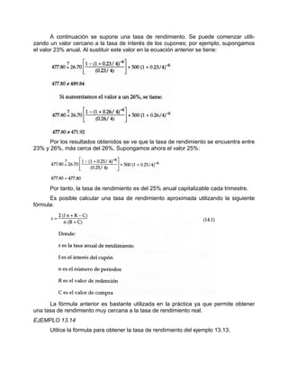 A continuación se supone una tasa de rendimiento. Se puede comenzar utili-
zando un valor cercano a la tasa de interés de los cupones; por ejemplo, supongamos
el valor 23% anual. Al sustituir este valor en la ecuación anterior se tiene:
Por los resultados obtenidos se ve que la tasa de rendimiento se encuentra entre
23% y 26%, más cerca del 26%. Supongamos ahora el valor 25%:
Por tanto, la tasa de rendimiento es del 25% anual capitalizable cada trimestre.
Es posible calcular una tasa de rendimiento aproximada utilizando la siguiente
fórmula:
La fórmula anterior es bastante utilizada en la práctica ya que permite obtener
una tasa de rendimiento muy cercana a la tasa de rendimiento real.
EJEMPLO 13.14
Utilice la fórmula para obtener la tasa de rendimiento del ejemplo 13.13.
 