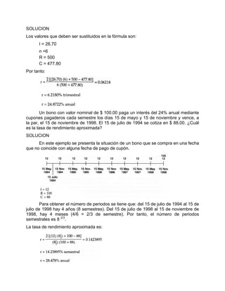 SOLUCION
Los valores que deben ser sustituidos en la fórmula son:
I = 26.70
n =6
R = 500
C = 477.80
Por tanto:
Un bono con valor nominal de $ 100.00 paga un interés del 24% anual mediante
cupones pagaderos cada semestre los días 15 de mayo y 15 de noviembre y vence, a
la par, el 15 de noviembre de 1998. El 15 de julio de 1994 se cotiza en $ 88.00. ¿Cuál
es la tasa de rendimiento aproximada?
SOLUCION
En este ejemplo se presenta la situación de un bono que se compra en una fecha
que no coincide con alguna fecha de pago de cupón.
Para obtener el número de periodos se tiene que: del 15 de julio de 1994 al 15 de
julio de 1998 hay 4 años (8 semestres). Del 15 de julio de 1998 al 15 de noviembre de
1998, hay 4 meses (4/6 = 2/3 de semestre). Por tanto, el número de periodos
semestrales es 8 2/3
.
La tasa de rendimiento aproximada es:
 
