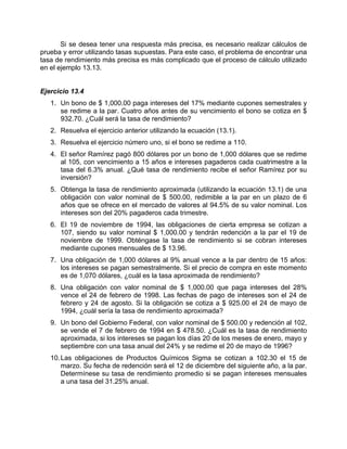 Si se desea tener una respuesta más precisa, es necesario realizar cálculos de
prueba y error utilizando tasas supuestas. Para este caso, el problema de encontrar una
tasa de rendimiento más precisa es más complicado que el proceso de cálculo utilizado
en el ejemplo 13.13.
Ejercicio 13.4
1. Un bono de $ 1,000.00 paga intereses del 17% mediante cupones semestrales y
se redime a la par. Cuatro años antes de su vencimiento el bono se cotiza en $
932.70. ¿Cuál será la tasa de rendimiento?
2. Resuelva el ejercicio anterior utilizando la ecuación (13.1).
3. Resuelva el ejercicio número uno, si el bono se redime a 110.
4. El señor Ramírez pagó 800 dólares por un bono de 1,000 dólares que se redime
al 105, con vencimiento a 15 años e intereses pagaderos cada cuatrimestre a la
tasa del 6.3% anual. ¿Qué tasa de rendimiento recibe el señor Ramírez por su
inversión?
5. Obtenga la tasa de rendimiento aproximada (utilizando la ecuación 13.1) de una
obligación con valor nominal de $ 500.00, redimible a la par en un plazo de 6
años que se ofrece en el mercado de valores al 94.5% de su valor nominal. Los
intereses son del 20% pagaderos cada trimestre.
6. El 19 de noviembre de 1994, las obligaciones de cierta empresa se cotizan a
107, siendo su valor nominal $ 1,000.00 y tendrán redención a la par el 19 de
noviembre de 1999. Obténgase la tasa de rendimiento si se cobran intereses
mediante cupones mensuales de $ 13.96.
7. Una obligación de 1,000 dólares al 9% anual vence a la par dentro de 15 años:
los intereses se pagan semestralmente. Si el precio de compra en este momento
es de 1,070 dólares, ¿cuál es la tasa aproximada de rendimiento?
8. Una obligación con valor nominal de $ 1,000.00 que paga intereses del 28%
vence el 24 de febrero de 1998. Las fechas de pago de intereses son el 24 de
febrero y 24 de agosto. Si la obligación se cotiza a $ 925.00 el 24 de mayo de
1994, ¿cuál sería la tasa de rendimiento aproximada?
9. Un bono del Gobierno Federal, con valor nominal de $ 500.00 y redención al 102,
se vende el 7 de febrero de 1994 en $ 478.50. ¿Cuál es la tasa de rendimiento
aproximada, si los intereses se pagan los días 20 de los meses de enero, mayo y
septiembre con una tasa anual del 24% y se redime el 20 de mayo de 1996?
10.Las obligaciones de Productos Químicos Sigma se cotizan a 102.30 el 15 de
marzo. Su fecha de redención será el 12 de diciembre del siguiente año, a la par.
Determínese su tasa de rendimiento promedio si se pagan intereses mensuales
a una tasa del 31.25% anual.
 