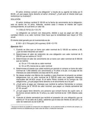 El señor Jiménez compró una obligación∗
a través de su agente de bolsa por $
80.00. ¿A qué pagos tiene derecho el señor Jiménez? ¿Cuál será el interés total que
recibirá por su inversión?
SOLUCIÓN
El señor Jiménez recibirá $ 100.00 en la fecha de vencimiento de la obligación;
esto es dentro de 10 años. Además, recibirá cada 3 meses el interés del cupón
correspondiente, el cual tiene un valor de:
1= (100) (0.15/12) (3) = $ 3.75
La obligación se compró con descuento, debido a que se pagó por ella una
cantidad inferior a su valor nominal. Esto hace que la rentabilidad sea mayor al 15%
anual.
El interés total ganado por el inversionista es de:
$ 100 + ($ 3.75/cupón) (40 cupones) -$ 80 = $ 170
Ejercicio 13.1
1. Cuando se dice que un bono con valor nominal de $ 100.00 se redime a 98,
¿qué se está indicando con esto?
2. Determínese el valor de redención de una obligación con valor nominal de $
250.00 que se redime al 114.57.
3. Determínese el valor de vencimiento de un bono con valor nominal de $ 500.00
que se redime:
a) En un 11% más de su valor nominal
b) En un 8% menos de su valor nominal
4. Determínese el interés que usted recibirá por periodo si compra un bono de valor
nominal de 1,000 dólares con vencimiento a 15 años a la par, si el pago de los
intereses es cada trimestre a la tasa del 8.5% anual.
5. Se desea ampliar una fábrica de muebles y para financiar el proyecto se emiten
obligaciones con un valor nominal de $ 500.00 cada una, pagando intereses
mensuales del 44.45% anual. Si el señor Pérez invierte en la compra de 150
obligaciones, ¿A qué pagos tiene derecho si el vencimiento es a la par?
6. ¿Cuál sería el pago por intereses que recibirá la señora Hernández si compra
2,500 bonos de $ 100.00 de valor nominal, que pagan un interés semestral del
27 4% anual?
7. ¿A qué pagos tiene derecho una persona que compró bonos de cupón cero, si
los bonos vencen dentro de 10 años y su valor nominal es de 1,000 dólares cada
uno?
8. *Calcule el interés semestral que recibirá el poseedor de una obligación que se
redime al 115 al cabo de 5 años, sabiendo que la tasa de interés es del 22% y el
valor de redención es de $ 287.50
∗
Aunque en teoría es posible la compra de una obligación, en la práctica existe un mínimo de compra. La
cantidad mínima es establecida por cada casa de bolsa o institución bancaria.
 