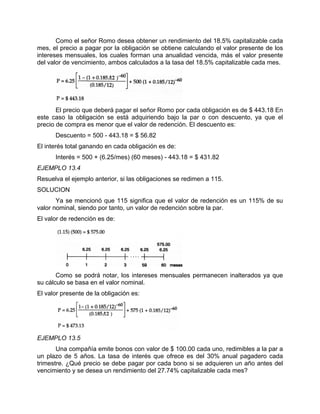 Como el señor Romo desea obtener un rendimiento del 18.5% capitalizable cada
mes, el precio a pagar por la obligación se obtiene calculando el valor presente de los
intereses mensuales, los cuales forman una anualidad vencida, más el valor presente
del valor de vencimiento, ambos calculados a la tasa del 18.5% capitalizable cada mes.
El precio que deberá pagar el señor Romo por cada obligación es de $ 443.18 En
este caso la obligación se está adquiriendo bajo la par o con descuento, ya que el
precio de compra es menor que el valor de redención. El descuento es:
Descuento = 500 - 443.18 = $ 56.82
El interés total ganando en cada obligación es de:
Interés = 500 + (6.25/mes) (60 meses) - 443.18 = $ 431.82
EJEMPLO 13.4
Resuelva el ejemplo anterior, si las obligaciones se redimen a 115.
SOLUCION
Ya se mencionó que 115 significa que el valor de redención es un 115% de su
valor nominal, siendo por tanto, un valor de redención sobre la par.
El valor de redención es de:
Como se podrá notar, los intereses mensuales permanecen inalterados ya que
su cálculo se basa en el valor nominal.
El valor presente de la obligación es:
EJEMPLO 13.5
Una compañía emite bonos con valor de $ 100.00 cada uno, redimibles a la par a
un plazo de 5 años. La tasa de interés que ofrece es del 30% anual pagadero cada
trimestre. ¿Qué precio se debe pagar por cada bono si se adquieren un año antes del
vencimiento y se desea un rendimiento del 27.74% capitalizable cada mes?
 