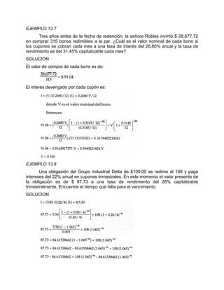 EJEMPLO 13.7
Tres años antes de la fecha de redención, la señora Robles invirtió $ 28,677.72
en comprar 315 bonos redimibles a la par. ¿Cuál es el valor nominal de cada bono si
los cupones se cobran cada mes a una tasa de interés del 26.80% anual y la tasa de
rendimiento es del 31.45% capitalizable cada mes?
SOLUCION
El valor de compra de cada bono es de:
El interés devengado por cada cupón es:
EJEMPLO 13.8
Una obligación del Grupo Industrial Delta de $100.00 se redime al 108 y paga
intereses del 22% anual en cupones trimestrales. En este momento el valor presente de
la obligación es de $ 87.73 a una tasa de rendimiento del 26% capitalizable
trimestralmente. Encuentre el tiempo que falta para el vencimiento.
SOLUCION
 
