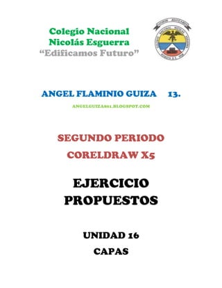 Colegio Nacional
  Nicolás Esguerra
“Edificamos Futuro”



ANGEL FLAMINIO GUIZA               13.
      ANGELGUIZA801.BLOGSPOT.COM




   SEGUNDO PERIODO
     CORELDRAW X5

     EJERCICIO
    PROPUESTOS

         UNIDAD 16
             CAPAS
 