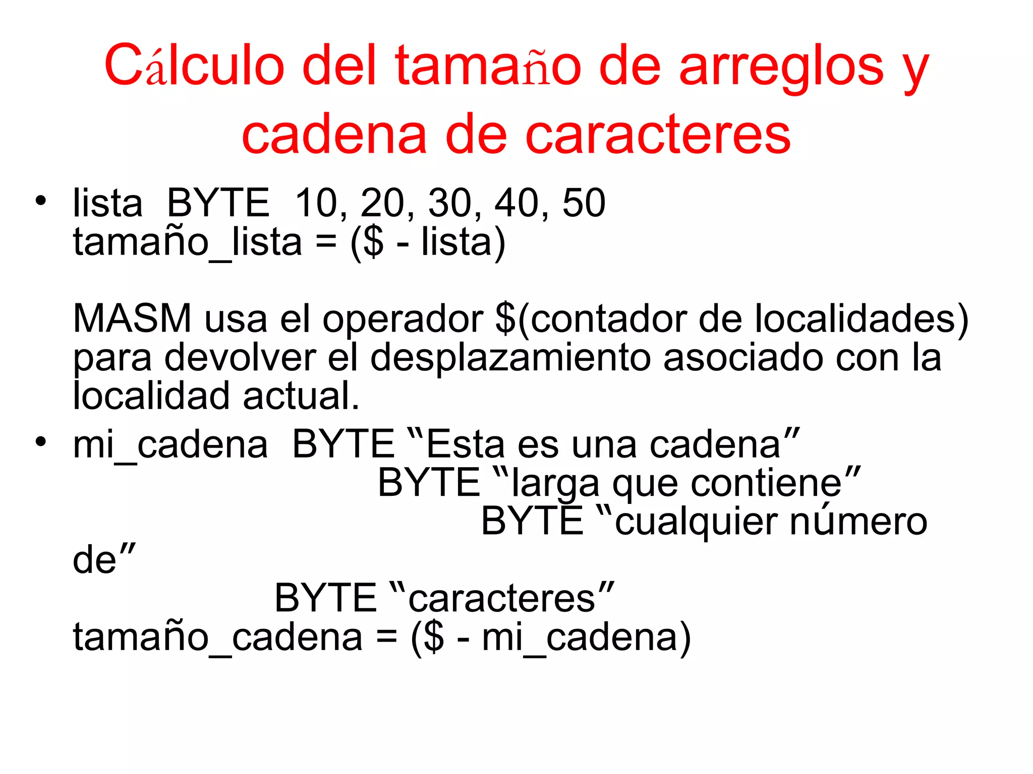 C á lculo del tama ñ o de arreglos y cadena de caracteres lista  BYTE  10, 20, 30, 40, 50 tama ñ o_lista = ($ - lista) MASM usa el operador $(contador de localidades) para devolver el desplazamiento asociado con la localidad actual. mi_cadena  BYTE  “ Esta es una cadena ”       BYTE  “ larga que contiene ”         BYTE  “ cualquier n ú mero de ”   BYTE  “ caracteres ” tama ñ o_cadena = ($ - mi_cadena)   