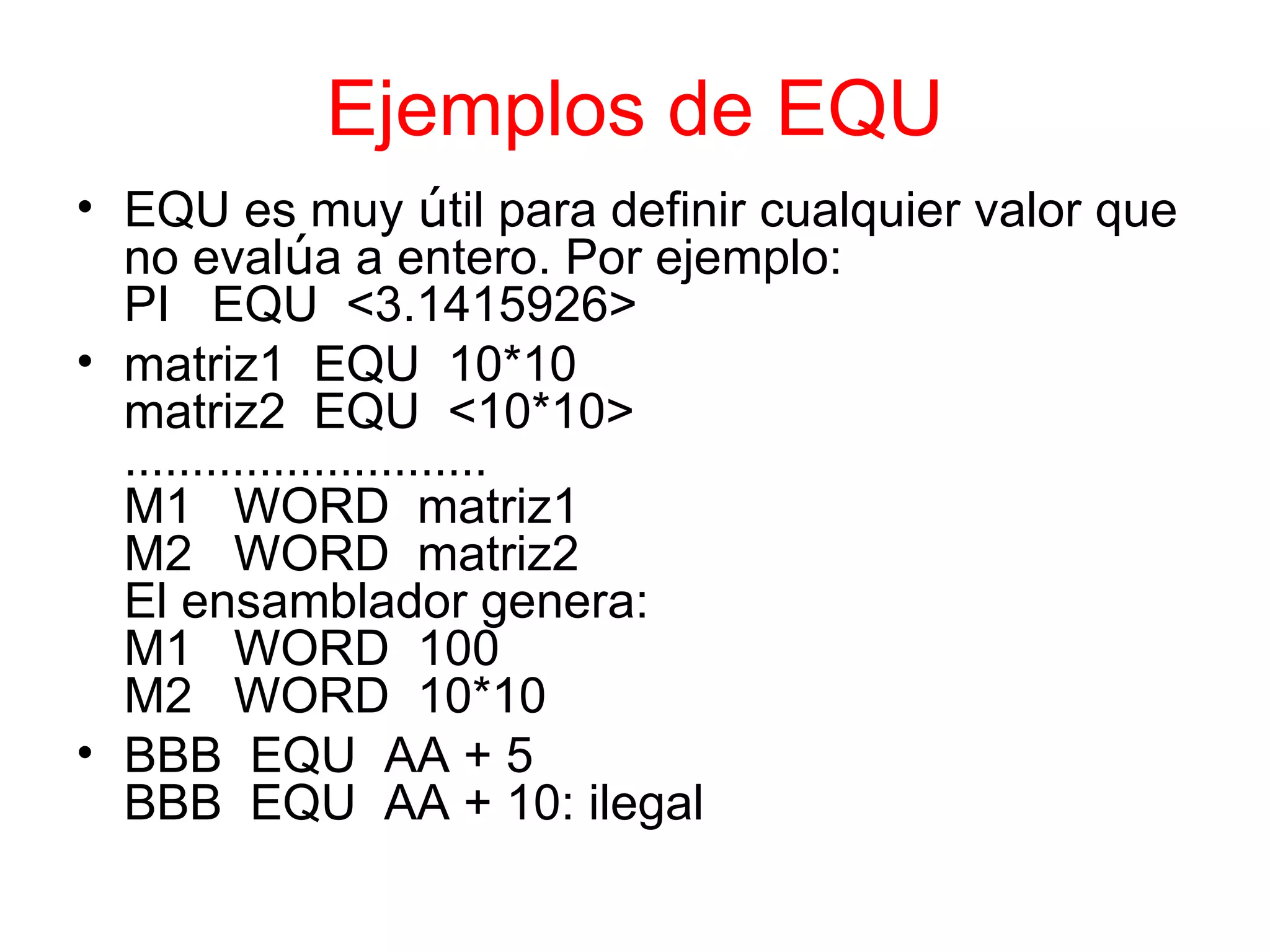 Ejemplos de EQU EQU es muy  ú til para definir cualquier valor que no eval ú a a entero. Por ejemplo: PI  EQU  <3.1415926> matriz1  EQU  10*10 matriz2  EQU  <10*10> ……………………… M1  WORD  matriz1 M2  WORD  matriz2 El ensamblador genera: M1  WORD  100 M2  WORD  10*10 BBB  EQU  AA + 5 BBB  EQU  AA + 10: ilegal 