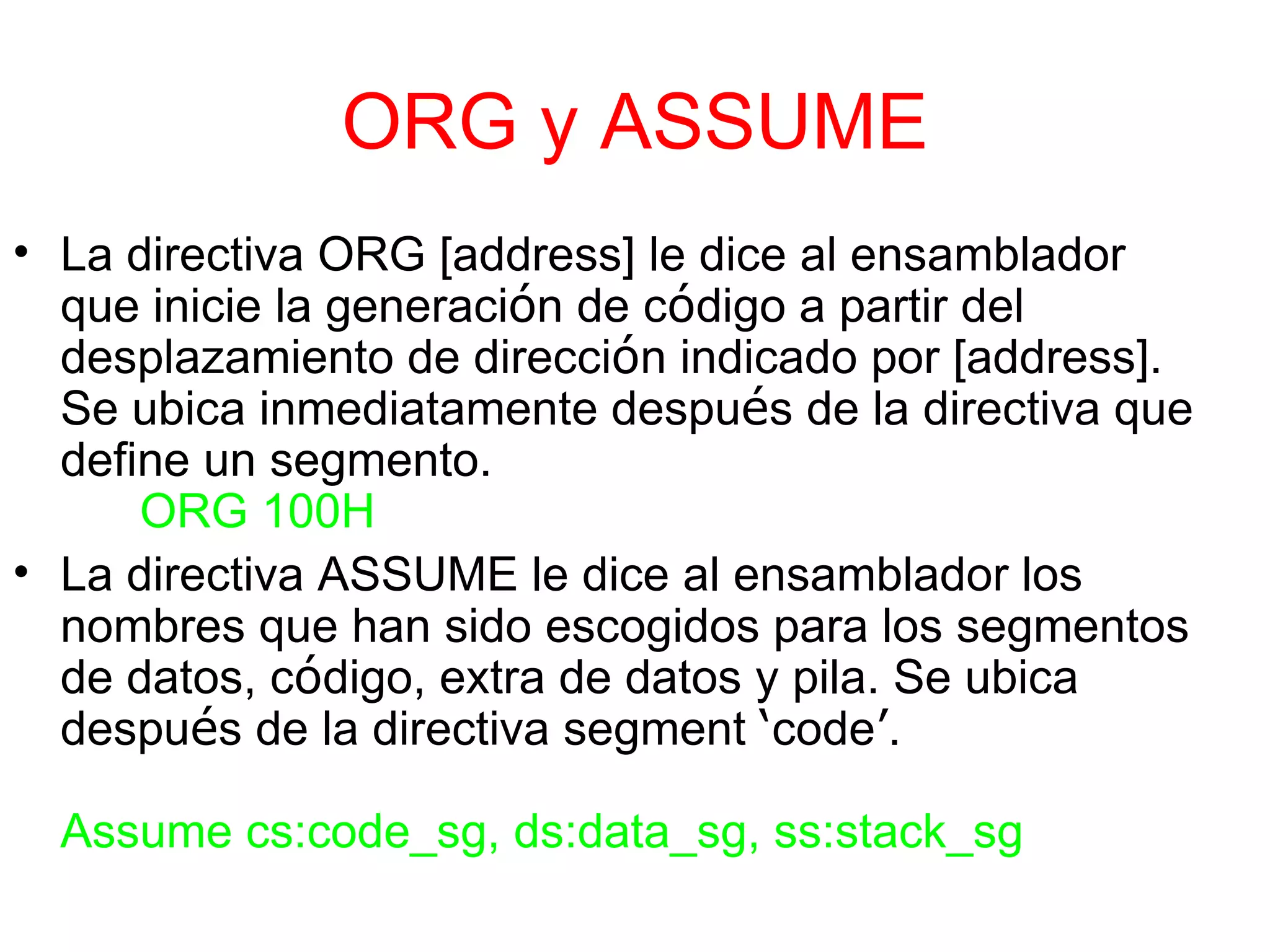 ORG y ASSUME La directiva ORG [address] le dice al ensamblador que inicie la generaci ó n de c ó digo a partir del desplazamiento de direcci ó n indicado por [address]. Se ubica inmediatamente despu é s de la directiva que define un segmento. ORG 100H La directiva ASSUME le dice al ensamblador los nombres que han sido escogidos para los segmentos de datos, c ó digo, extra de datos y pila. Se ubica despu é s de la directiva segment  ‘ code ’ . Assume cs:code_sg, ds:data_sg, ss:stack_sg 