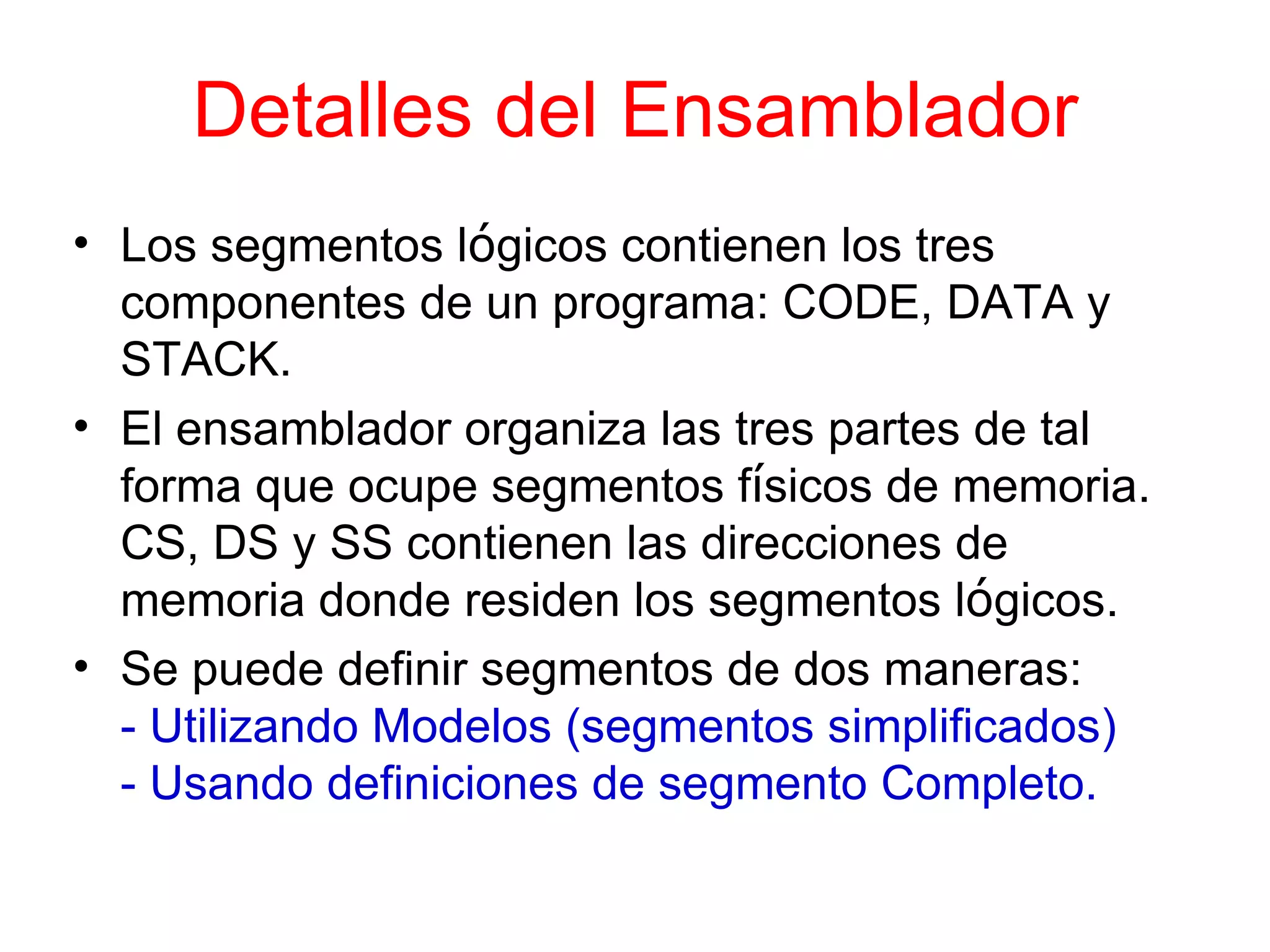 Detalles del Ensamblador Los segmentos l ó gicos contienen los tres componentes de un programa: CODE, DATA y STACK. El ensamblador organiza las tres partes de tal forma que ocupe segmentos f í sicos de memoria. CS, DS y SS contienen las direcciones de memoria donde residen los segmentos l ó gicos. Se puede definir segmentos de dos maneras: - Utilizando Modelos (segmentos simplificados)  - Usando definiciones de segmento Completo. 
