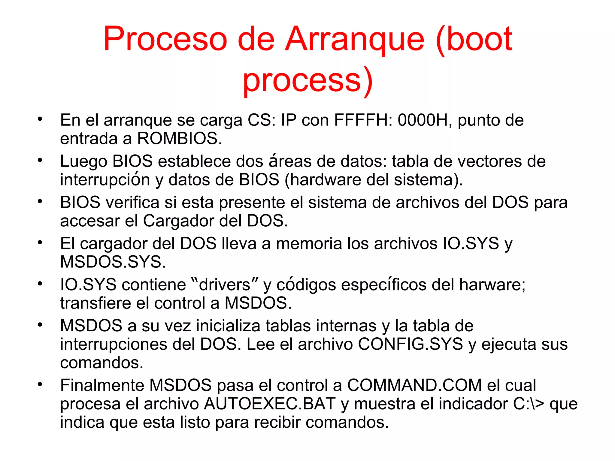 Proceso de Arranque (boot process) En el arranque se carga CS: IP con FFFFH: 0000H, punto de entrada a ROMBIOS. Luego BIOS establece dos  á reas de datos: tabla de vectores de interrupci ó n y datos de BIOS (hardware del sistema). BIOS verifica si esta presente el sistema de archivos del DOS para accesar el Cargador del DOS. El cargador del DOS lleva a memoria los archivos IO.SYS y MSDOS.SYS. IO.SYS contiene  “ drivers ”  y c ó digos espec í ficos del harware; transfiere el control a MSDOS. MSDOS a su vez inicializa tablas internas y la tabla de interrupciones del DOS. Lee el archivo CONFIG.SYS y ejecuta sus comandos. Finalmente MSDOS pasa el control a COMMAND.COM el cual procesa el archivo AUTOEXEC.BAT y muestra el indicador C:\> que indica que esta listo para recibir comandos. 