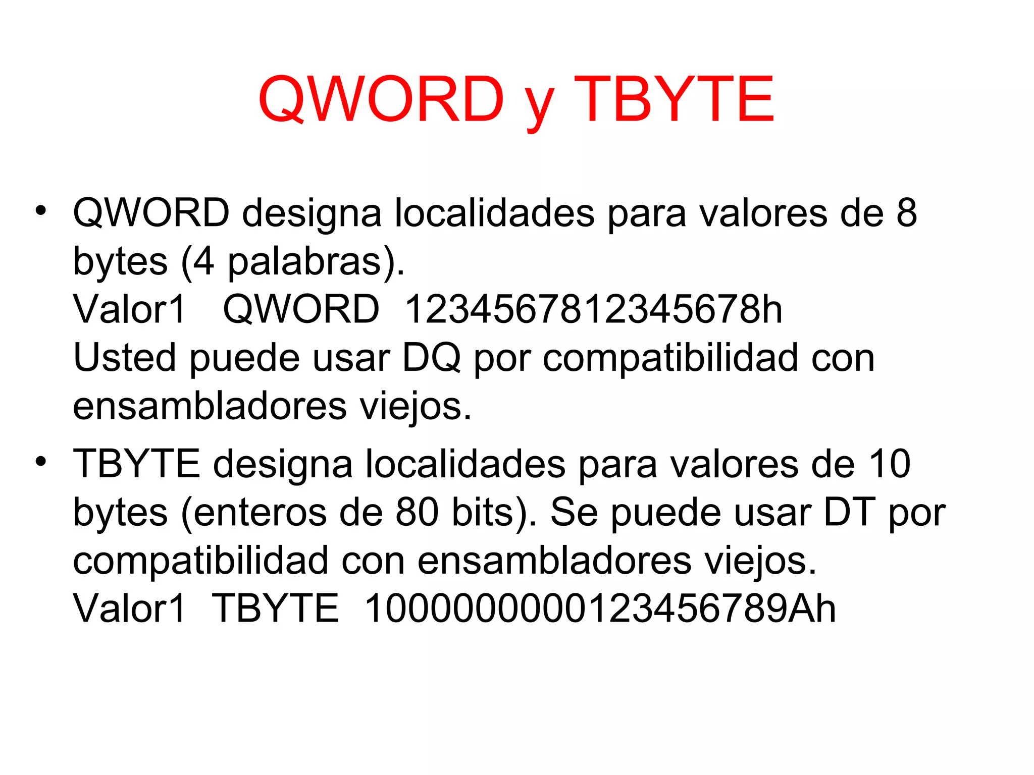 QWORD y TBYTE QWORD designa localidades para valores de 8 bytes (4 palabras). Valor1  QWORD  1234567812345678h Usted puede usar DQ por compatibilidad con ensambladores viejos. TBYTE designa localidades para valores de 10 bytes (enteros de 80 bits). Se puede usar DT por compatibilidad con ensambladores viejos. Valor1  TBYTE  1000000000123456789Ah 