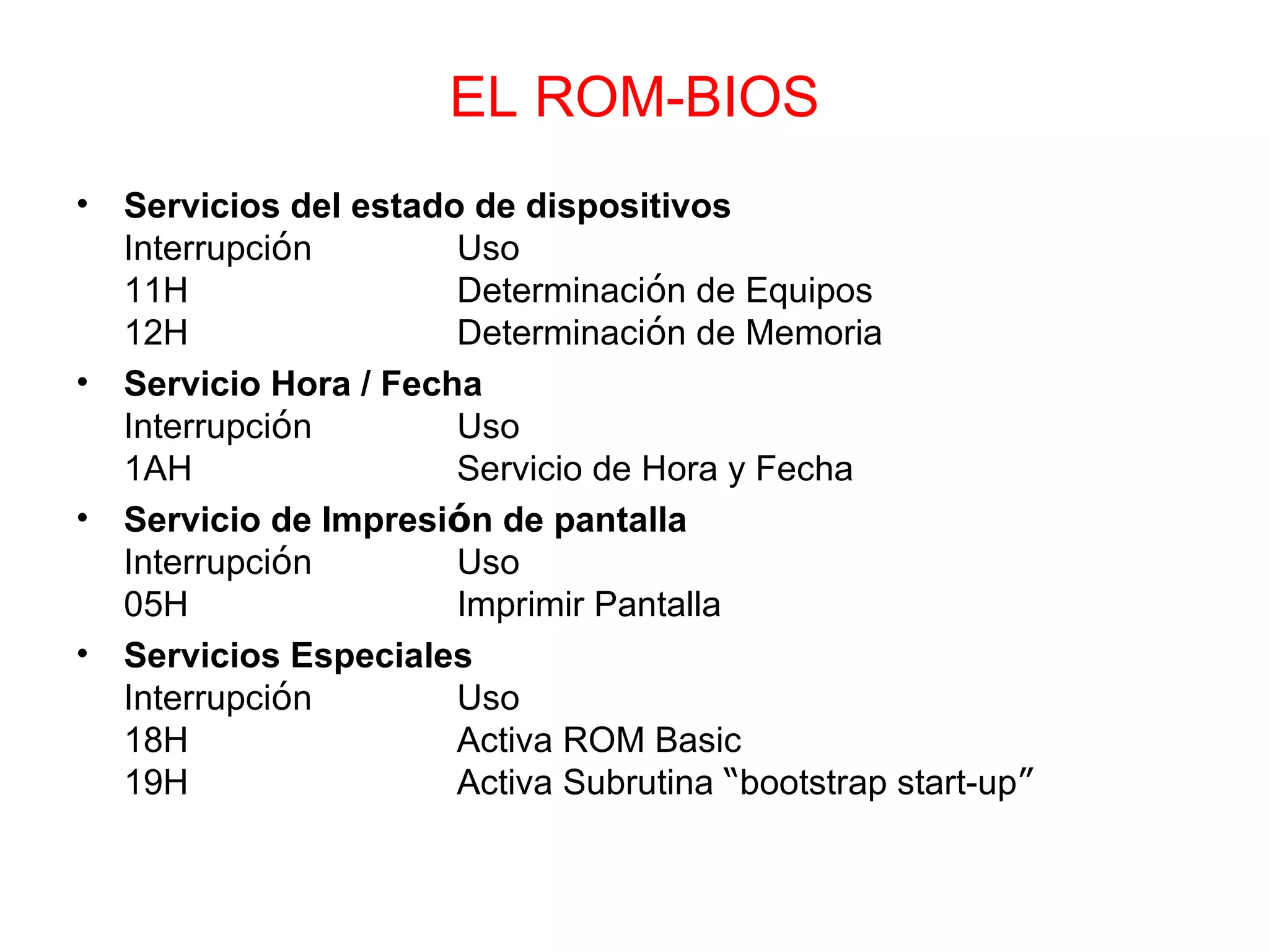 EL ROM-BIOS Servicios del estado de dispositivos Interrupci ó n Uso 11H Determinaci ó n de Equipos 12H Determinaci ó n de Memoria Servicio Hora / Fecha Interrupci ó n Uso 1AH Servicio de Hora y Fecha Servicio de Impresi ó n de pantalla Interrupci ó n Uso 05H Imprimir Pantalla Servicios Especiales Interrupci ó n Uso 18H Activa ROM Basic 19H Activa Subrutina  “ bootstrap start-up ” 