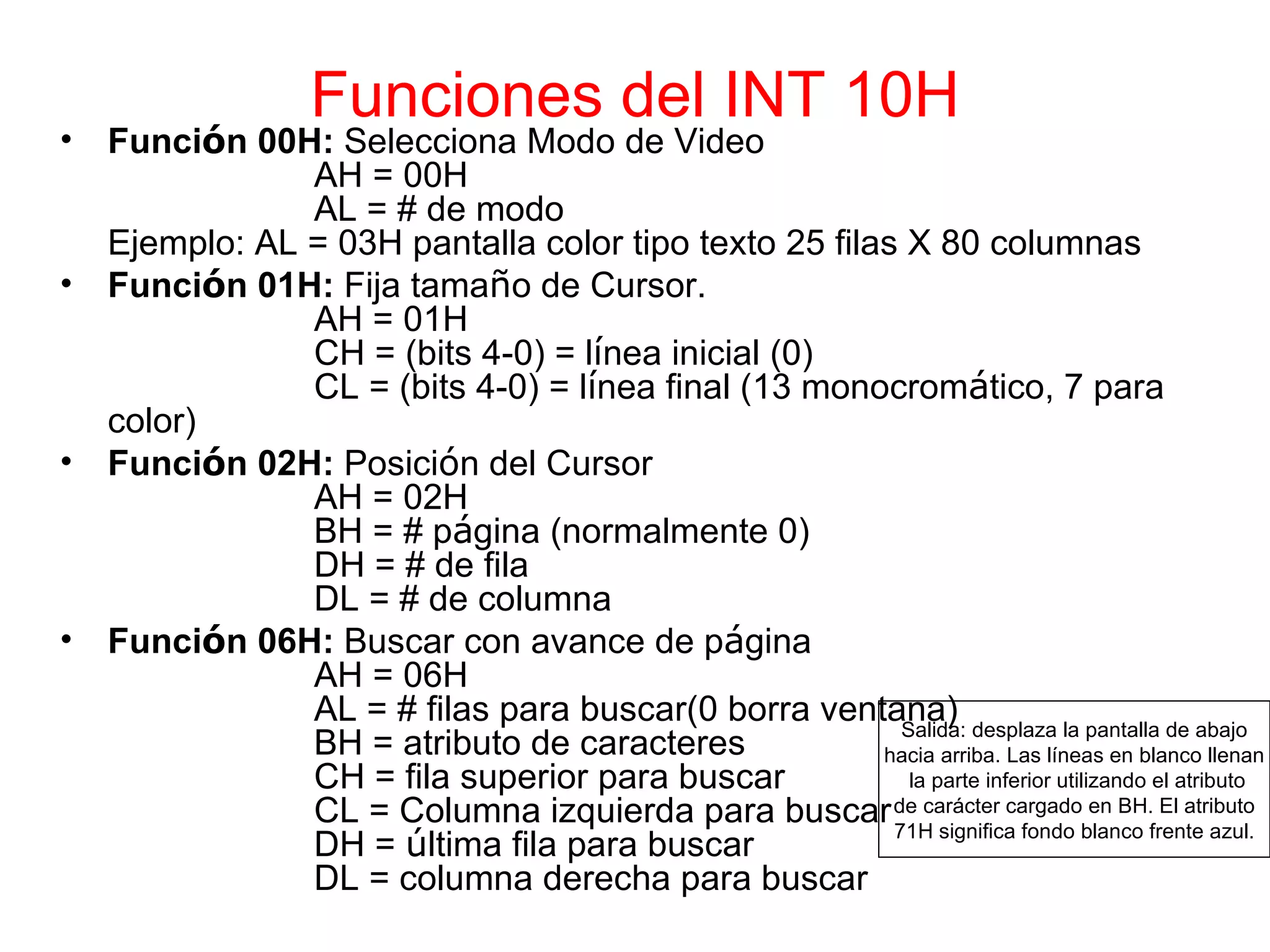 Funciones del INT 10H Funci ó n 00H:  Selecciona Modo de Video AH = 00H AL = # de modo Ejemplo: AL = 03H pantalla color tipo texto 25 filas X 80 columnas Funci ó n 01H:  Fija tama ñ o de Cursor. AH = 01H CH = (bits 4-0) = l í nea inicial (0) CL = (bits 4-0) = l í nea final (13 monocrom á tico, 7 para color) Funci ó n 02H:  Posici ó n del Cursor AH = 02H BH = # p á gina (normalmente 0) DH = # de fila DL = # de columna Funci ó n 06H:  Buscar con avance de p á gina AH = 06H AL = # filas para buscar(0 borra ventana) BH = atributo de caracteres CH = fila superior para buscar CL = Columna izquierda para buscar DH =  ú ltima fila para buscar DL = columna derecha para buscar Salida: desplaza la pantalla de abajo hacia arriba. Las líneas en blanco llenan la parte inferior utilizando el atributo de carácter cargado en BH. El atributo 71H significa fondo blanco frente azul. 