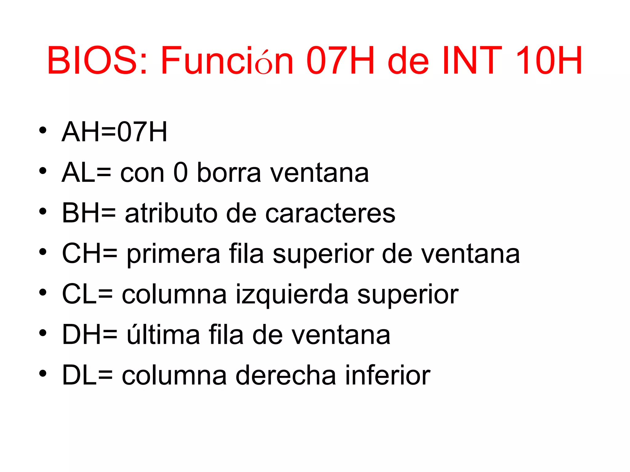 BIOS: Funci ó n 07H de INT 10H AH=07H AL= con 0 borra ventana BH= atributo de caracteres CH= primera fila superior de ventana CL= columna izquierda superior DH=  ú ltima fila de ventana DL= columna derecha inferior 