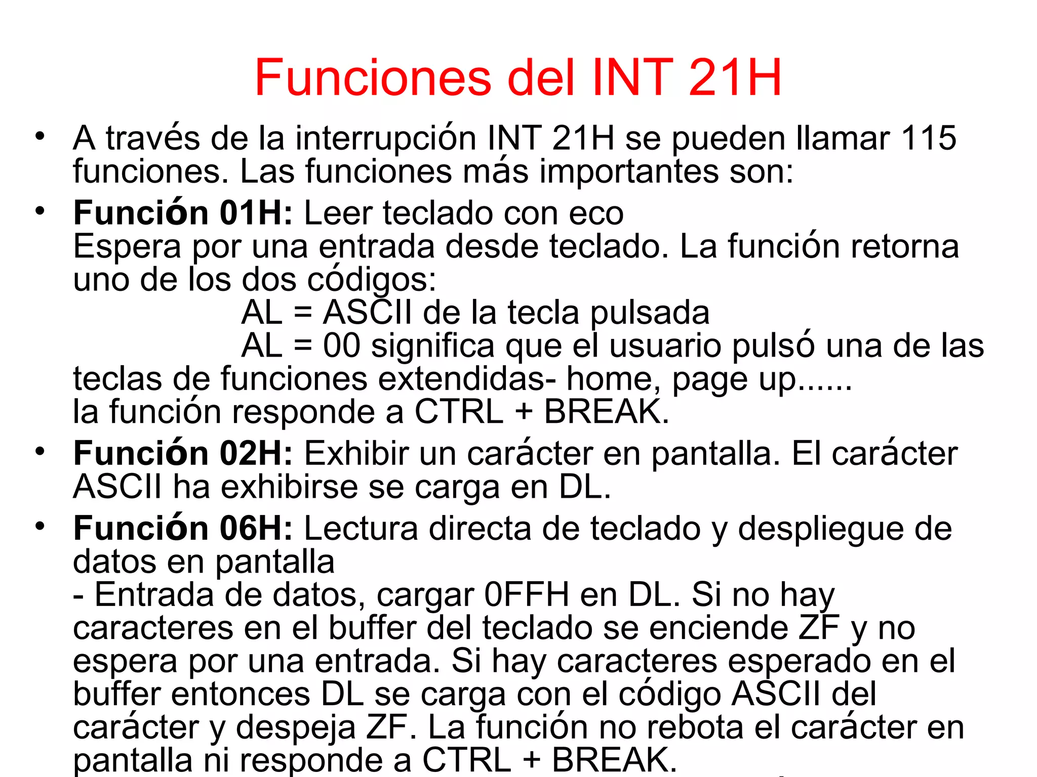 Funciones del INT 21H A trav é s de la interrupci ó n INT 21H se pueden llamar 115 funciones. Las funciones m á s importantes son: Funci ó n 01H:  Leer teclado con eco Espera por una entrada desde teclado. La funci ó n retorna uno de los dos c ó digos: AL = ASCII de la tecla pulsada AL = 00 significa que el usuario puls ó  una de las teclas de funciones extendidas- home, page up …… la funci ó n responde a CTRL + BREAK. Funci ó n 02H:  Exhibir un car á cter en pantalla. El car á cter ASCII ha exhibirse se carga en DL. Funci ó n 06H:  Lectura directa de teclado y despliegue de datos en pantalla - Entrada de datos, cargar 0FFH en DL. Si no hay caracteres en el buffer del teclado se enciende ZF y no espera por una entrada. Si hay caracteres esperado en el buffer entonces DL se carga con el c ó digo ASCII del car á cter y despeja ZF. La funci ó n no rebota el car á cter en pantalla ni responde a CTRL + BREAK. - Despliegue de datos en pantalla, cargar el c ó digo ASCII en DL. 