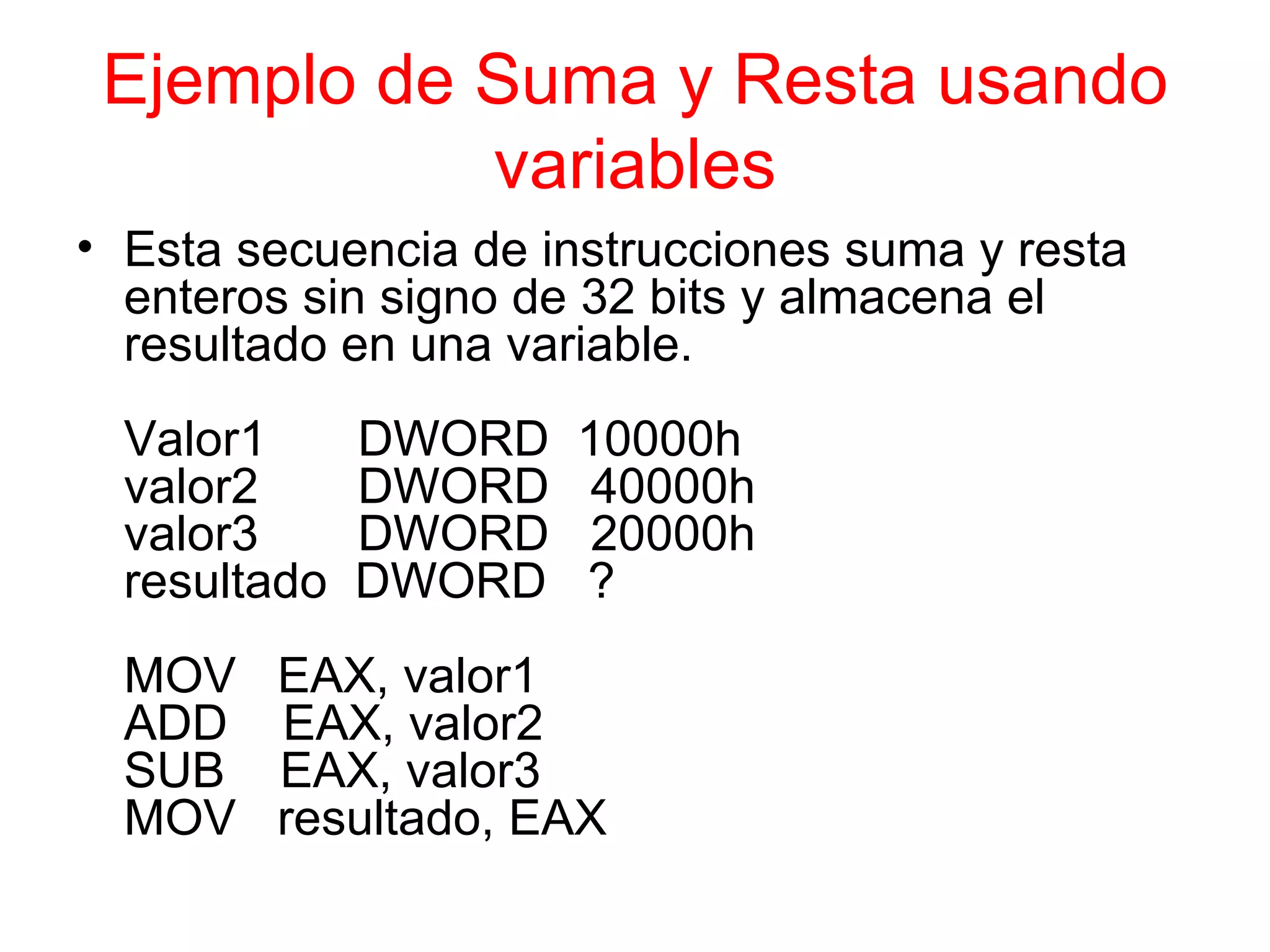Ejemplo de Suma y Resta usando variables Esta secuencia de instrucciones suma y resta enteros sin signo de 32 bits y almacena el resultado en una variable. Valor1    DWORD  10000h valor2    DWORD  40000h valor3    DWORD  20000h resultado  DWORD  ? MOV  EAX, valor1 ADD  EAX, valor2 SUB  EAX, valor3 MOV  resultado, EAX 