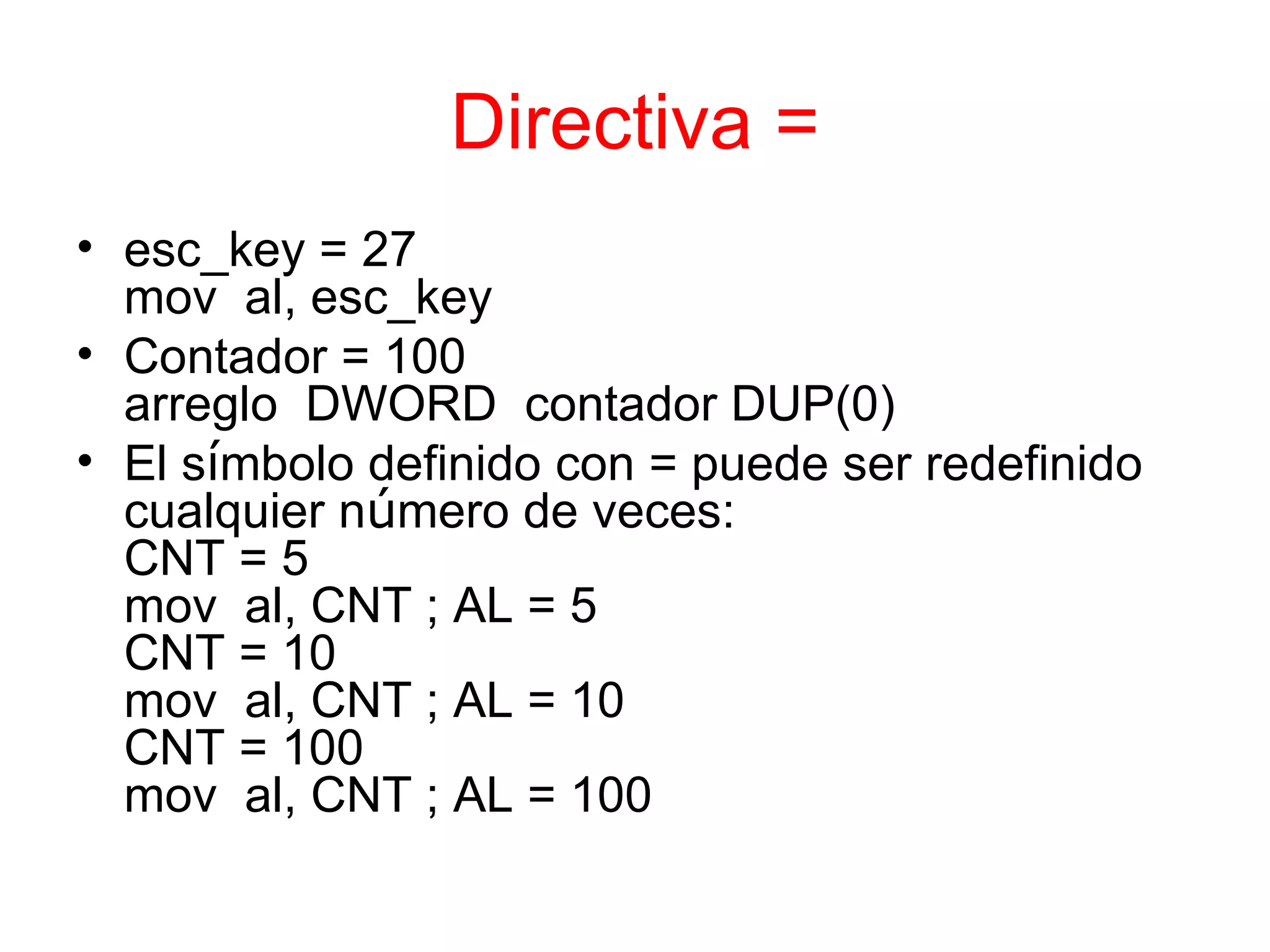 Directiva = esc_key = 27 mov  al, esc_key Contador = 100 arreglo  DWORD  contador DUP(0) El s í mbolo definido con = puede ser redefinido cualquier n ú mero de veces: CNT = 5 mov  al, CNT ; AL = 5 CNT = 10  mov  al, CNT ; AL = 10 CNT = 100 mov  al, CNT ; AL = 100 