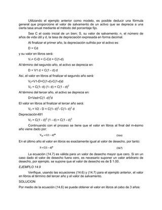 Utilizando el ejemplo anterior como modelo, es posible deducir una fórmula
general que proporcione el valor de salvamento de un activo que se deprecia a una
cierta tasa anual mediante el método del porcentaje fijo.
Sea C el costo inicial de un bien; S, su valor de salvamento; n, el número de
años de vida útil y d, la tasa de depreciación expresada en forma decimal.
Al finalizar el primer año, la depreciación sufrida por el activo es:
D = Cd
y su valor en libros será:
V1= C-D = C-Cd = C(1-d)
Al término del segundo año, el activo se deprecia en:
D = V1 d = C(1 - d) d
Así, el valor en libros al finalizar el segundo año será:
V2=V1-D=C(1-d)-C(1-d)d
V2 = C(1- d) (1- d) = C(1 - d)2
Al término del tercer año, el activo se deprecia en:
D=Ved=C(1 -d)2
d
El valor en libros al finalizar el tercer año será:
V3 = V2 - D = C(1- d)2
- C(1- d)2
d
Depreciación481
V3 = C(1 - d)2
(1 - d) = C(1 - d)3
Continuando con el proceso se tiene que el valor en libros al final del m-ésimo
año viene dado por:
En el último año el valor en libros es exactamente igual al valor de desecho, por tanto:
La ecuación (14.7) es válida para un valor de desecho mayor que cero. Si en un
caso dado el valor de desecho fuera cero, es necesario suponer un valor arbitrario de
desecho, por ejemplo, se supone que el valor de desecho es de $ 1.00.
EJEMPLO 14.9
Verifique, usando las ecuaciones (14.6) y (14.7) para el ejemplo anterior, el valor
en libros al término del tercer año y el valor de salvamento.
SOLUCION
Por medio de la ecuación (14.6) se puede obtener el valor en libros al cabo de 3 años:
 