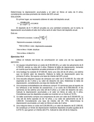 Determínese la depreciación acumulada y el valor en libros al cabo de 8 años,
considerando una tasa promedio de interés del 22% anual.
SOLUCION
En primer lugar, es necesario obtener el valor del depósito anual.
El depósito de $ 11,365.23 anuales es una cantidad constante, por lo tanto, la
depreciación acumulada al cabo de 8 años será el valor futuro del depósito anual.
Esto es:
Ejercicios 14.4
Utilice el método del fondo de amortización en cada uno de los siguientes
ejercicios.
1. Un equipo industrial tiene un costo de $ 95,000.00 y un valor de salvamento de $
4,750.00, siendo su vida útil 4 años. Elabore la tabla de depreciación, tomando
en cuenta que los depósitos anuales producen el 25% de interés anual.
2. Una bodega ha costado $ 57,500.00, tiene una vida útil de 20 años y se estima
que no tendrá valor de desecho. Elabore la tabla de depreciación para los
primeros 5 años. Se supone una tasa de interés del 20% anual.
3. Una escuela adquiere equipo de cómputo con valor de $ 74,000.00. Su vida útil
esperada es de 3 años y su valor de desecho de cero. Elabórese la tabla de
depreciación, considerando una tasa de interés del 18%.
4. Una empresa embotelladora de refrescos compró 10 camiones para el reparto de
los refrescos a las tiendas de autoservicio, a un costo de $ 850,000.00. A los
camiones se les estima una vida útil de 8 años y un valor de desecho de cero.
Calcule la depreciación acumulada y el valor en libros al cabo de 5 años.
Considérese que los depósitos anuales se invierten en un fondo al 19.5%.
5. Un taller automotriz compra una compresora de aire con valor de $ 38,640.00. La
vida útil de dicho aparato es de 12 años, y su valor de salvamento es de $
3,864.00. Considerando una tasa de interés del 20. 75% determínese la
depreciación acumulada y el valor en libros al cabo de 4 años.
6. Una máquina tiene un costo de $ 28,000.00 y un valor de desecho de $ 3,360.00.
Se constituye un fondo de depreciación mediante depósitos anuales iguales de $
2,419.72, que ganan un interés del 21%. Calcule la vida útil de la máquina.
 