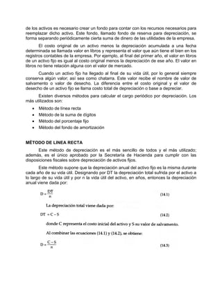 de los activos es necesario crear un fondo para contar con los recursos necesarios para
reemplazar dicho activo. Este fondo, llamado fondo de reserva para depreciación, se
forma separando periódicamente cierta suma de dinero de las utilidades de la empresa.
El costo original de un activo menos la depreciación acumulada a una fecha
determinada se llamada valor en libros y representa el valor que aún tiene el bien en los
registros contables de la empresa. Por ejemplo, al final del primer año, el valor en libros
de un activo fijo es igual al costo original menos la depreciación de ese año. El valor en
libros no tiene relación alguna con el valor de mercado.
Cuando un activo fijo ha llegado al final de su vida útil, por lo general siempre
conserva algún valor; así sea como chatarra. Este valor recibe el nombre de valor de
salvamento o valor de desecho. La diferencia entre el costo original y el valor de
desecho de un activo fijo se llama costo total de depreciación o base a depreciar.
Existen diversos métodos para calcular el cargo periódico por depreciación. Los
más utilizados son:
• Método de línea recta
• Método de la suma de dígitos
• Método del porcentaje fijo
• Método del fondo de amortización
MÉTODO DE LINEA RECTA
Este método de depreciación es el más sencillo de todos y el más utilizado;
además, es el único aprobado por la Secretaría de Hacienda para cumplir con las
disposiciones fiscales sobre depreciación de activos fijos.
Este método supone que la depreciación anual del activo fijo es la misma durante
cada año de su vida útil. Designando por DT la depreciación total sufrida por el activo a
lo largo de su vida útil y por n la vida útil del activo, en años, entonces la depreciación
anual viene dada por:
 