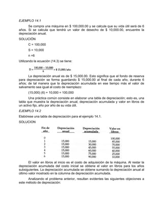 EJEMPLO 14.1
Se compra una máquina en $ 100,000.00 y se calcula que su vida útil será de 6
años. Si se calcula que tendrá un valor de desecho de $ 10,000.00, encuentre la
depreciación anual.
SOLUCIÓN
C = 100,000
S = 10,000
n =6
Utilizando la ecuación (14.3) se tiene:
La depreciación anual es de $ 15,000.00. Esto significa que el fondo de reserva
para depreciación se forma guardando $ 15,000.00 al final de cada año, durante 6
años; de tal manera que la depreciación acumulada en ese tiempo más el valor de
salvamento sea igual al costo de reemplazo:
(15,000) (6) + 10,000 = 100,000
Una práctica común consiste en elaborar una tabla de depreciación; esto es, una
tabla que muestra la depreciación anual, depreciación acumulada y valor en libros de
un activo fijo, año por año de su vida útil.
EJEMPLO 14.2
Elabórese una tabla de depreciación para el ejemplo 14.1.
SOLUCION
El valor en libros al inicio es el costo de adquisición de la máquina. Al restar la
depreciación acumulada del costo inicial se obtiene el valor en libros para los años
subsiguientes. La depreciación acumulada se obtiene sumando la depreciación anual al
último valor mostrado en la columna de depreciación acumulada.
Analizando el problema anterior, resultan evidentes las siguientes objeciones a
este método de depreciación:
 