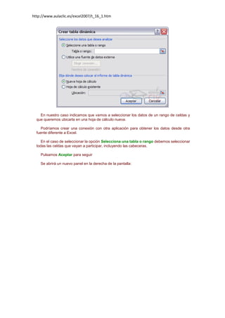 http://www.aulaclic.es/excel2007/t_16_1.htm

En nuestro caso indicamos que vamos a seleccionar los datos de un rango de celdas y
que queremos ubicarla en una hoja de cálculo nueva.
Podríamos crear una conexión con otra aplicación para obtener los datos desde otra
fuente diferente a Excel.
En el caso de seleccionar la opción Selecciona una tabla o rango debemos seleccionar
todas las celdas que vayan a participar, incluyendo las cabeceras.
Pulsamos Aceptar para seguir
Se abrirá un nuevo panel en la derecha de la pantalla:

 