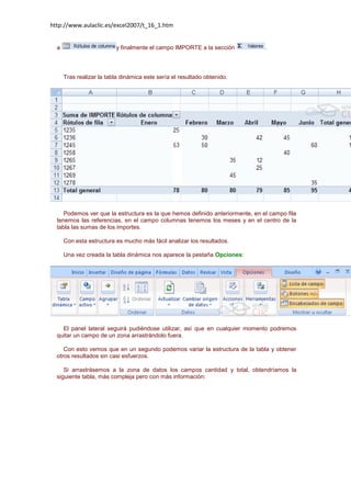http://www.aulaclic.es/excel2007/t_16_1.htm

a

y finalmente el campo IMPORTE a la sección

.

Tras realizar la tabla dinámica este sería el resultado obtenido.

Podemos ver que la estructura es la que hemos definido anteriormente, en el campo fila
tenemos las referencias, en el campo columnas tenemos los meses y en el centro de la
tabla las sumas de los importes.
Con esta estructura es mucho más fácil analizar los resultados.
Una vez creada la tabla dinámica nos aparece la pestaña Opciones:

El panel lateral seguirá pudiéndose utilizar, así que en cualquier momento podremos
quitar un campo de un zona arrastrándolo fuera.
Con esto vemos que en un segundo podemos variar la estructura de la tabla y obtener
otros resultados sin casi esfuerzos.
Si arrastrásemos a la zona de datos los campos cantidad y total, obtendríamos la
siguiente tabla, más compleja pero con más información:

 