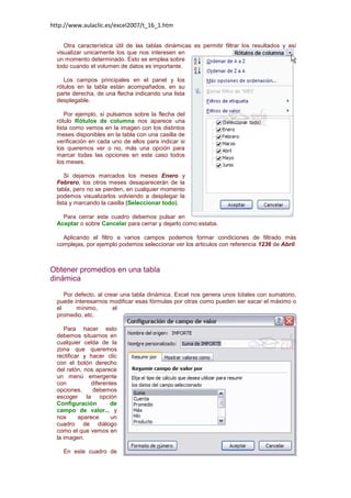 http://www.aulaclic.es/excel2007/t_16_1.htm
Otra característica útil de las tablas dinámicas es permitir filtrar los resultados y así
visualizar unicamente los que nos interesen en
un momento determinado. Esto se emplea sobre
todo cuando el volumen de datos es importante.
Los campos principales en el panel y los
rótulos en la tabla están acompañados, en su
parte derecha, de una flecha indicando una lista
desplegable.
Por ejemplo, si pulsamos sobre la flecha del
rótulo Rótulos de columna nos aparece una
lista como vemos en la imagen con los distintos
meses disponibles en la tabla con una casilla de
verificación en cada uno de ellos para indicar si
los queremos ver o no, más una opción para
marcar todas las opciones en este caso todos
los meses.
Si dejamos marcados los meses Enero y
Febrero, los otros meses desaparecerán de la
tabla, pero no se pierden, en cualquier momento
podemos visualizarlos volviendo a desplegar la
lista y marcando la casilla (Seleccionar todo).
Para cerrar este cuadro debemos pulsar en
Aceptar o sobre Cancelar para cerrar y dejarlo como estaba.
Aplicando el filtro a varios campos podemos formar condiciones de filtrado más
complejas, por ejemplo podemos seleccionar ver los articulos con referencia 1236 de Abril.

Obtener promedios en una tabla
dinámica
Por defecto, al crear una tabla dinámica, Excel nos genera unos totales con sumatorio,
puede interesarnos modificar esas fórmulas por otras como pueden ser sacar el máximo o
el
mínimo,
el
promedio, etc.
Para hacer esto
debemos situarnos en
cualquier celda de la
zona que queremos
rectificar y hacer clic
con el botón derecho
del ratón, nos aparece
un menú emergente
con
diferentes
opciones,
debemos
escoger la opción
Configuración
de
campo de valor... y
nos
aparece
un
cuadro de diálogo
como el que vemos en
la imagen.
En este cuadro de

 