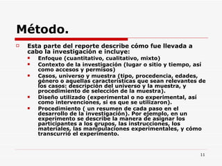 Método. Esta parte del reporte describe cómo fue llevada a cabo la investigación e incluye:  Enfoque (cuantitativo, cualitativo, mixto)  Contexto de la investigación (lugar o sitio y tiempo, así como accesos y permisos)  Casos, universo y muestra (tipo, procedencia, edades, género o aquellas características que sean relevantes de los casos: descripción del universo y la muestra, y procedimiento de selección de la muestra). Diseño utilizado (experimental o no experimental, así como intervenciones, si es que se utilizaron).  Procedimiento ( un resumen de cada paso en el desarrollo de la investigación). Por ejemplo, en un experimento se describe la manera de asignar los participantes a los grupos, las instrucciones, los materiales, las manipulaciones experimentales, y cómo transcurrió el experimento.  