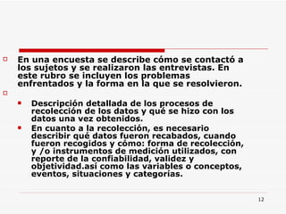 En una encuesta se describe cómo se contactó a los sujetos y se realizaron las entrevistas. En este rubro se incluyen los problemas enfrentados y la forma en la que se resolvieron. Descripción detallada de los procesos de recolección de los datos y qué se hizo con los datos una vez obtenidos. En cuanto a la recolección, es necesario describir qué datos fueron recabados, cuando fueron recogidos y cómo: forma de recolección, y /o instrumentos de medición utilizados, con reporte de la confiabilidad, validez y objetividad.así como las variables o conceptos, eventos, situaciones y categorías.  