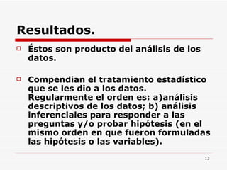 Resultados. Éstos son producto del análisis de los datos.  Compendian el tratamiento estadístico que se les dio a los datos. Regularmente el orden es: a)análisis descriptivos de los datos; b) análisis inferenciales para responder a las preguntas y/o probar hipótesis (en el mismo orden en que fueron formuladas las hipótesis o las variables).  