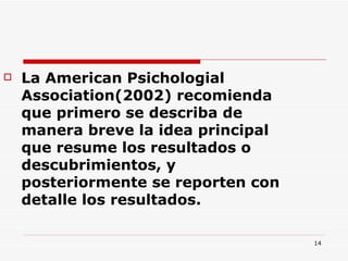 La American Psichologial Association(2002) recomienda que primero se describa de manera breve la idea principal que resume los resultados o descubrimientos, y posteriormente se reporten con detalle los resultados.  