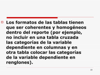 Los formatos de las tablas tienen que ser coherentes y homogéneos dentro del reporte (por ejemplo, no incluir en una tabla cruzada las categorías de la variable dependiente en columnas y en otra tabla colocar las categorías de la variable dependiente en renglones).  