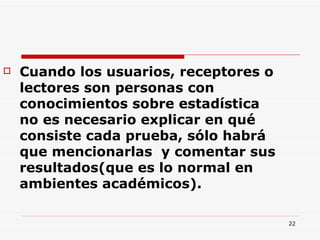 Cuando los usuarios, receptores o lectores son personas con conocimientos sobre estadística no es necesario explicar en qué consiste cada prueba, sólo habrá que mencionarlas  y comentar sus resultados(que es lo normal en ambientes académicos).  