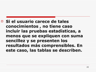 Si el usuario carece de tales conocimientos , no tiene caso incluir las pruebas estadísticas, a menos que se expliquen con suma sencillez y se presenten los resultados más comprensibles. En este caso, las tablas se describen.  
