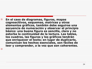 En el caso de diagramas, figuras, mapas cognoscitivos, esquemas, matrices y otros elementos gráficos, también debe seguirse una secuencia de numeración y observar el principio básico: una buena figura es sencilla, clara y no estorba la continuidad de la lectura. Las tablas, los cuadros, las figuras y los gráficos tendrán que enriquecer el texto; en lugar de duplicarlo, comunican los hechos esenciales, son fáciles de leer y comprender, a la vez que son coherentes.  