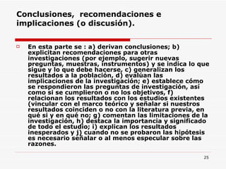 Conclusiones,  recomendaciones e implicaciones (o discusión). En esta parte se : a) derivan conclusiones; b) explicitan recomendaciones para otras investigaciones (por ejemplo, sugerir nuevas preguntas, muestras, instrumentos) y se indica lo que sigue y lo que debe hacerse, c) generalizan los resultados a la población, d) evalúan las implicaciones de la investigación; e) establece cómo se respondieron las preguntas de investigación, así como si se cumplieron o no los objetivos, f) relacionan los resultados con los estudios existentes (vincular con el marco teórico y señalar si nuestros resultados coinciden o no con la literatura previa, en qué si y en qué no; g) comentan las limitaciones de la investigación, h) destaca la importancia y significado de todo el estudio; i) explican los resultados inesperados y j) cuando no se probaron las hipótesis es necesario señalar o al menos especular sobre las razones.  