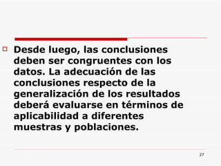 Desde luego, las conclusiones deben ser congruentes con los datos. La adecuación de las conclusiones respecto de la generalización de los resultados deberá evaluarse en términos de aplicabilidad a diferentes muestras y poblaciones.  
