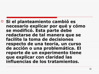 Si el planteamiento cambió es necesario explicar por qué y cómo se modificó. Esta parte debe redactarse de tal manera que se facilite la toma de decisiones respecto de una teoría, un curso de acción o una problemática. El reporte de un experimento tiene que explicar con claridad las influencias de los tratamientos.  