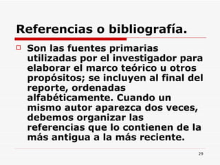 Referencias o bibliografía. Son las fuentes primarias utilizadas por el investigador para elaborar el marco teórico u otros propósitos; se incluyen al final del reporte, ordenadas alfabéticamente. Cuando un mismo autor aparezca dos veces, debemos organizar las referencias que lo contienen de la más antigua a la más reciente.  
