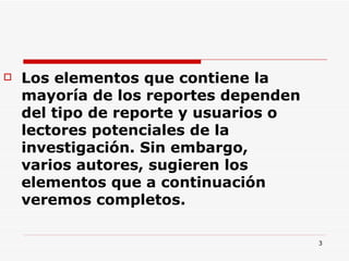 Los elementos que contiene la mayoría de los reportes dependen del tipo de reporte y usuarios o lectores potenciales de la investigación. Sin embargo, varios autores, sugieren los elementos que a continuación veremos completos.  