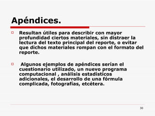 Apéndices. Resultan útiles para describir con mayor profundidad ciertos materiales, sin distraer la lectura del texto principal del reporte, o evitar que dichos materiales rompan con el formato del reporte. Algunos ejemplos de apéndices serían el cuestionario utilizado, un nuevo programa computacional , análisis estadísticos adicionales, el desarrollo de una fórmula complicada, fotografías, etcétera. 