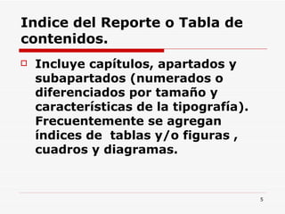 Indice del Reporte o Tabla de contenidos. Incluye capítulos, apartados y subapartados (numerados o diferenciados por tamaño y características de la tipografía). Frecuentemente se agregan índices de  tablas y/o figuras , cuadros y diagramas.  