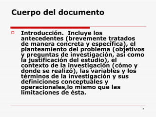 Cuerpo del documento Introducción.  Incluye los antecedentes (brevemente tratados de manera concreta y específica), el planteamiento del problema (objetivos y preguntas de investigación, así como la justificación del estudio), el contexto de la investigación (cómo y donde se realizó), las variables y los términos de la investigación y sus definiciones conceptuales y operacionales,lo mismo que las limitaciones de ésta.  