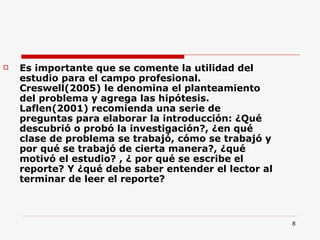 Es importante que se comente la utilidad del estudio para el campo profesional. Creswell(2005) le denomina el planteamiento del problema y agrega las hipótesis. Laflen(2001) recomienda una serie de preguntas para elaborar la introducción: ¿Qué descubrió o probó la investigación?, ¿en qué clase de problema se trabajó, cómo se trabajó y por qué se trabajó de cierta manera?, ¿qué motivó el estudio? , ¿ por qué se escribe el reporte? Y ¿qué debe saber entender el lector al terminar de leer el reporte? 