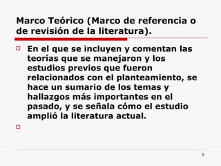 Marco Teórico (Marco de referencia o de revisión de la literatura). En el que se incluyen y comentan las teorías que se manejaron y los estudios previos que fueron relacionados con el planteamiento, se hace un sumario de los temas y hallazgos más importantes en el pasado, y se señala cómo el estudio amplió la literatura actual.  
