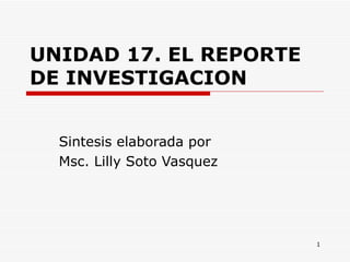 UNIDAD 17. EL REPORTE DE INVESTIGACION   Sintesis elaborada por  Msc. Lilly Soto Vasquez  
