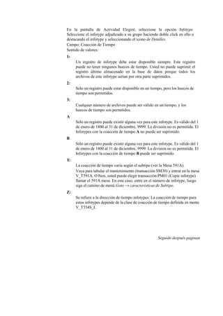 En la pantalla de Actividad Elegiré, seleccione la opción Infotype.
Seleccione el infotype adjudicado a su grupo haciendo doble click en ello o
destacando el infotype y seleccionando el icono de Detalles.
Campo: Coacción de Tiempo
Sentido de valores:
1:
     Un registro de infotype debe estar disponible siempre. Este registro
     puede no tener ningunos huecos de tiempo. Usted no puede suprimir el
     registro último almacenado en la base de datos porque todos los
     archivos de este infotype serían por otra parte suprimidos.
2:
     Sólo un registro puede estar disponible en un tiempo, pero los huecos de
     tiempo son permitidos.
3:
     Cualquier número de archivos puede ser válido en un tiempo, y los
     huecos de tiempo son permitidos.
A
     Sólo un registro puede existir alguna vez para este infotype. Es válido del 1
     de enero de 1800 al 31 de diciembre, 9999. La división no es permitida. El
     Infotypes con la coacción de tiempo A no puede ser suprimido.
B
     Sólo un registro puede existir alguna vez para este infotype. Es válido del 1
     de enero de 1800 al 31 de diciembre, 9999. La división no es permitida. El
     Infotypes con la coacción de tiempo B puede ser suprimido.
T:
     La coacción de tiempo varía según el subtipo (ver la Mesa 591A).
     Vaya para tabular el mantenimiento (transacción SM30) y entrar en la mesa
     V_T591A. O bien, usted puede elegir transacción PM01 (Copie infotype)
     llamar el 591A mesa. En este caso, entre en el número de infotype, luego
     siga el camino de menú Goto → características de Subtipo.
Z:
     Se refiere a la dirección de tiempo infotypes. La coacción de tiempo para
     estos infotypes depende de la clase de coacción de tiempo definida en mente
     V_T554S_I.




                                                        Seguido después paginan
 