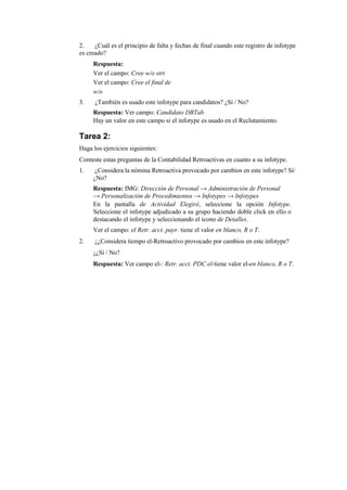 2.    ¿Cuál es el principio de falta y fechas de final cuando este registro de infotype
es creado?
     Respuesta:
     Ver el campo: Cree w/o strt
     Ver el campo: Cree el final de
     w/o
3.    ¿También es usado este infotype para candidatos? ¿Sí / No?
     Respuesta: Ver campo: Candidato DBTab
     Hay un valor en este campo si el infotype es usado en el Reclutamiento.

Tarea 2:
Haga los ejercicios siguientes:
Conteste estas preguntas de la Contabilidad Retroactivas en cuanto a su infotype.
1.    ¿Considera la nómina Retroactiva provocado por cambios en este infotype? Sí/
     ¿No?
     Respuesta: IMG: Dirección de Personal → Administración de Personal
     → Personalización de Procedimientos → Infotypes → Infotypes
     En la pantalla de Actividad Elegiré, seleccione la opción Infotype.
     Seleccione el infotype adjudicado a su grupo haciendo doble click en ello o
     destacando el infotype y seleccionando el icono de Detalles.
     Ver el campo: el Retr. acct. payr. tiene el valor en blanco, R o T.
2.    ¿¿Considera tiempo el-Retroactivo provocado por cambios en este infotype?
     ¿¿Sí / No?
     Respuesta: Ver campo el-: Retr. acct. PDC el-tiene valor el-en blanco, R o T.
 