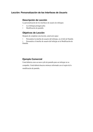 Lección: Personalización de los Interfaces de Usuario


          Descripción de Lección
          La personalización de los interfaces de usuario de infotypes
          •    Los Infotype protegen jefes
          •    Modificación de pantalla

          Objetivos de Lección
          Después de completar esta lección, usted será capaz:
          •    Personalice la interfaz de usuario del infotype, en el Jefe de Pantalla
          •    Personalice el interfaz de usuario del infotype en la Modificación de
          Pantalla




          Ejemplo Comercial
          Usted debería crear un nuevo jefe de pantalla para un infotype en su
          compañía. Usted debería hacerse entonces informado con el sujeto de la
          modificación de pantalla.
 