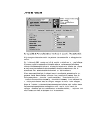 Jefes de Pantalla




La figura 282: 2) Personalización de Interfaces de Usuario: Jefes de Pantalla

El jefe de pantalla consiste en las tres primeras líneas mostradas en solo y pantallas
de lista.
En el sistema de ERP estándar, un jefe de pantalla es adjudicado ya a cada infotype.
El sistema también contiene la información sobre si los datos sobre la fecha de
sistema o la fecha de principio de la Asignación Organizativa infotype son válidos.
Cada jefe de pantalla es adjudicado un modificador que depende de la clase de
transacción (un = Administración de Personal, B = Reclutamiento).
Usted puede cambiar el jefe de pantalla, es decir usted puede personalizar las tres
primeras líneas. Hasta e incluso la Liberación 4.0, usted puede mostrar datos de
infotypes siguiente: Asignación Organizativa (0001), Datos Personales (0002),
Tiempo de Trabajo Planeado (0007), y Sueldo Básico (0008). Desde la Liberación
4.5, usted puede mostrar datos de cualquier infotype, incluso el cliente infotypes.
Fotos de Pasaporte – Además de cualquier campo de infotype usted también puede
incluir fotos de pasaporte de sus empleados en la vista de Definición de Jefe
Infotype. Determine que el documento teclea la mesa de sistema (T77S0) con el cual
usted quiere crear fotos de pasaporte en el archivo visual.
 